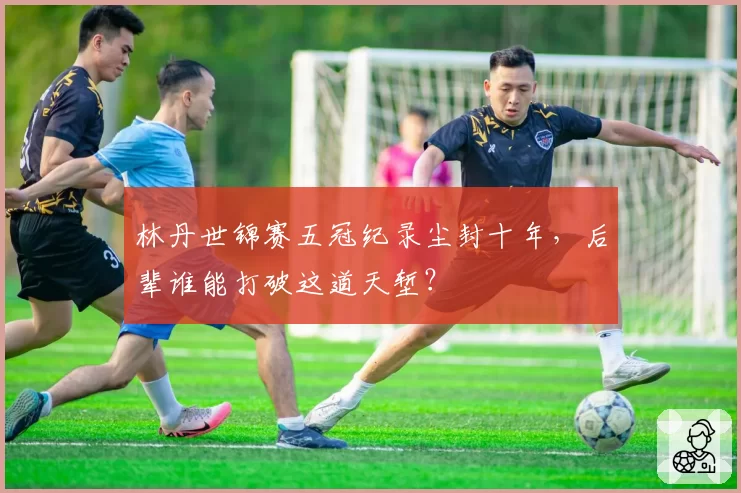 林丹世锦赛五冠纪录尘封十年，后辈谁能打破这道天堑？
