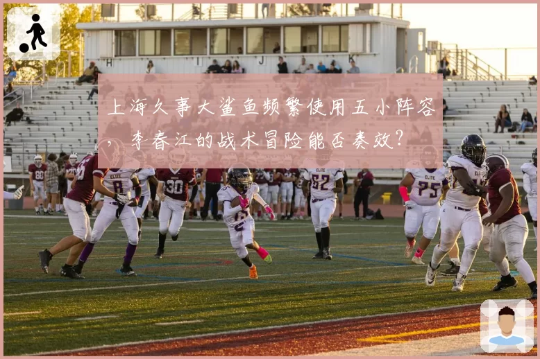 上海久事大鲨鱼频繁使用五小阵容，李春江的战术冒险能否奏效？