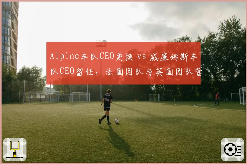 Alpine车队CEO更换 vs 威廉姆斯车队CEO留任，法国团队与英国团队管理风格对比