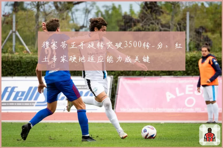 穆塞蒂正手旋转突破3500转_分，红土专家硬地适应能力成关键