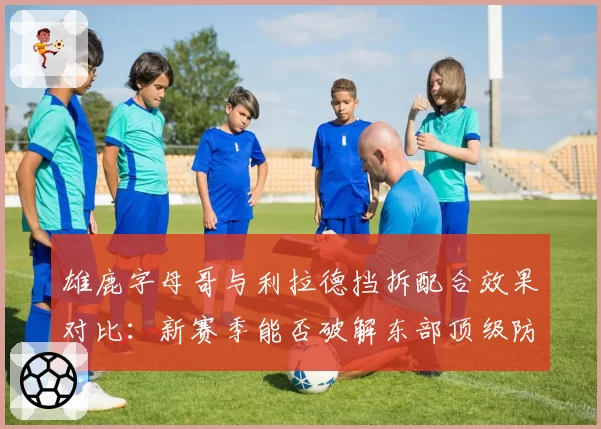 雄鹿字母哥与利拉德挡拆配合效果对比：新赛季能否破解东部顶级防守？