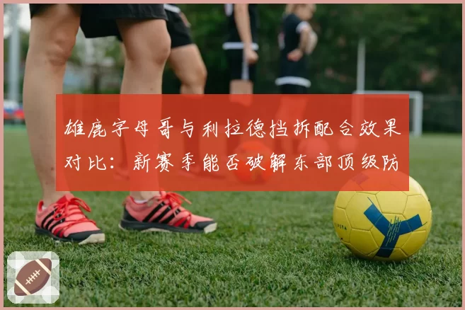 雄鹿字母哥与利拉德挡拆配合效果对比：新赛季能否破解东部顶级防守？